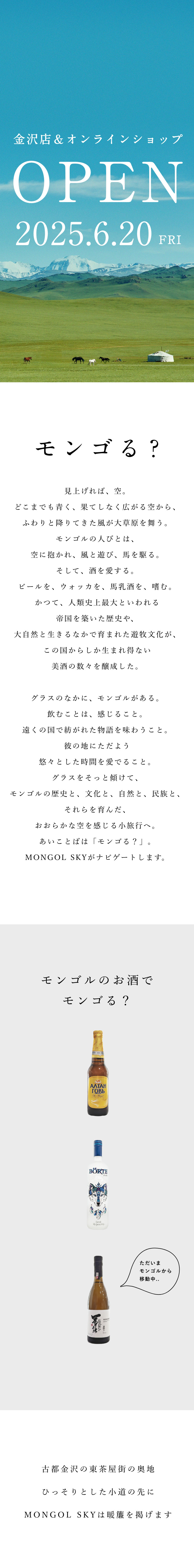 モンゴルスカイ MONGOL SKY　金沢店＆オンラインショップ　2025.6.20Fri OPEN　見上げれば、空。どこまでも青く、果てしなく広がる空から、ふわりと降りてきた風が大草原を舞う。モンゴルの人びとは、空に抱かれ、風と遊び、馬を駆る。そして、酒を愛する。ビールを、ウォッカを、馬乳酒を、嗜む。かつて、人類史上最大といわれる帝国を築いた歴史や、大自然と生きるなかで育まれた遊牧文化が、この国からしか生まれ得ない美酒の数々を醸成した。グラスのなかに、モンゴルがある。飲むことは、感じること。遠くの国で紡がれた物語を味わうこと。彼の地にただよう悠々とした時間を愛でること。グラスをそっと傾けて、モンゴルの歴史と、文化と、自然と、民族と、それらを育んだ、おおらかな空を感じる小旅行へ。あいことばは「モンゴる？」。MONGOL SKYがナビゲートします。　　株式会社arika　代表取締役　髙田香里　取締役　中谷アンギルマ　酒類販売業免許：金沢酒第56号　本社　920-0981　石川県金沢市東山２丁目9−14